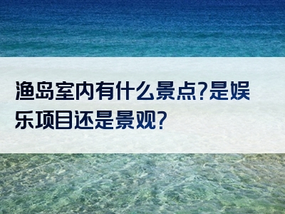 渔岛室内有什么景点？是娱乐项目还是景观？