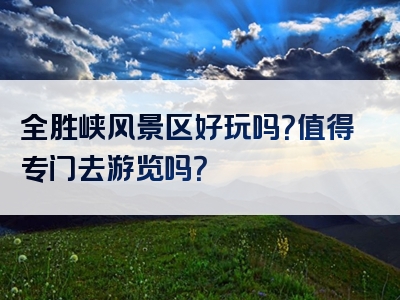 全胜峡风景区好玩吗？值得专门去游览吗？