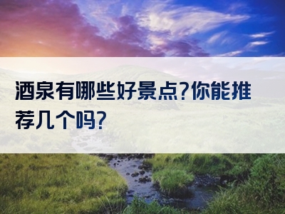 酒泉有哪些好景点？你能推荐几个吗？