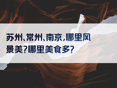 苏州、常州、南京，哪里风景美？哪里美食多？