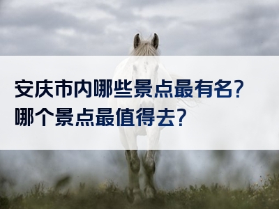 安庆市内哪些景点最有名？哪个景点最值得去？