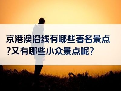 京港澳沿线有哪些著名景点？又有哪些小众景点呢？