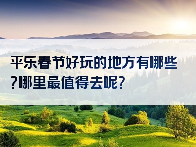 平乐春节好玩的地方有哪些？哪里最值得去呢？