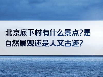 北京底下村有什么景点？是自然景观还是人文古迹？