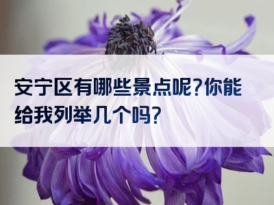 安宁区有哪些景点呢？你能给我列举几个吗？