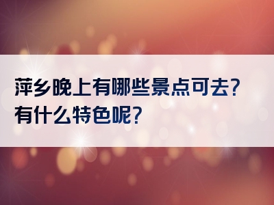 萍乡晚上有哪些景点可去？有什么特色呢？