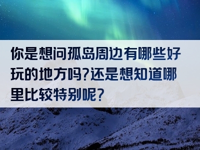 你是想问孤岛周边有哪些好玩的地方吗？还是想知道哪里比较特别呢？