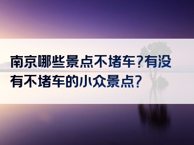 南京哪些景点不堵车？有没有不堵车的小众景点？