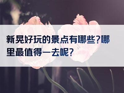 新晃好玩的景点有哪些？哪里最值得一去呢？