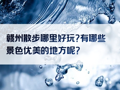 赣州散步哪里好玩？有哪些景色优美的地方呢？