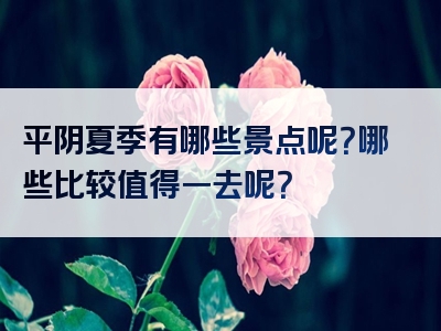 平阴夏季有哪些景点呢？哪些比较值得一去呢？