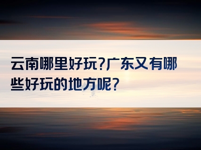 云南哪里好玩？广东又有哪些好玩的地方呢？