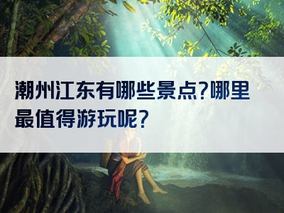 潮州江东有哪些景点？哪里最值得游玩呢？