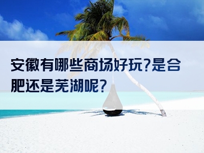 安徽有哪些商场好玩？是合肥还是芜湖呢？