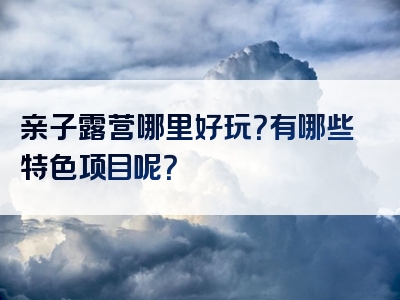 亲子露营哪里好玩？有哪些特色项目呢？