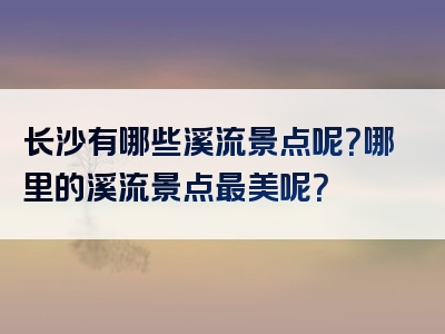 长沙有哪些溪流景点呢？哪里的溪流景点最美呢？