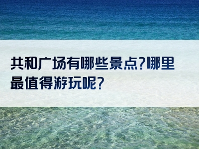 共和广场有哪些景点？哪里最值得游玩呢？