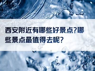 西安附近有哪些好景点？哪些景点最值得去呢？