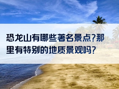 恐龙山有哪些著名景点？那里有特别的地质景观吗？
