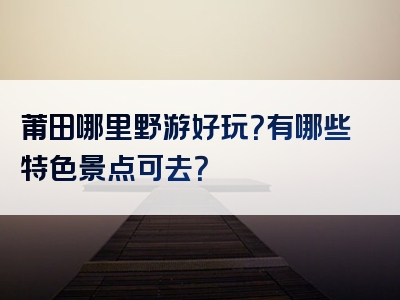 莆田哪里野游好玩？有哪些特色景点可去？