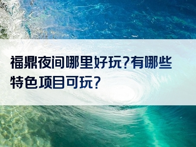 福鼎夜间哪里好玩？有哪些特色项目可玩？