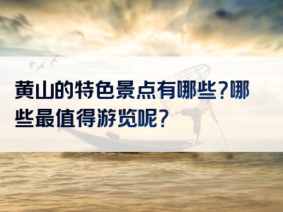 黄山的特色景点有哪些？哪些最值得游览呢？