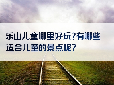 乐山儿童哪里好玩？有哪些适合儿童的景点呢？
