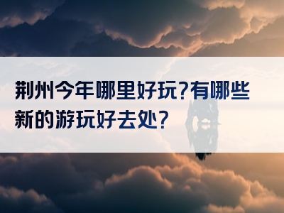 荆州今年哪里好玩？有哪些新的游玩好去处？