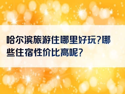 哈尔滨旅游住哪里好玩？哪些住宿性价比高呢？