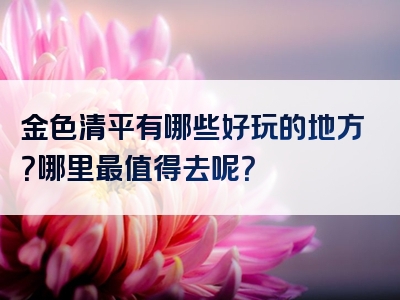 金色清平有哪些好玩的地方？哪里最值得去呢？