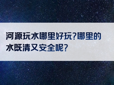 河源玩水哪里好玩？哪里的水既清又安全呢？