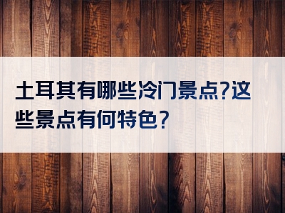 土耳其有哪些冷门景点？这些景点有何特色？