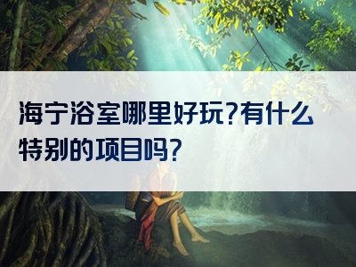 海宁浴室哪里好玩？有什么特别的项目吗？