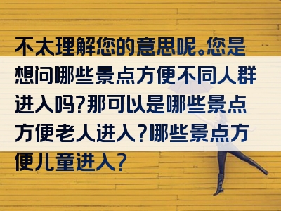 不太理解您的意思呢。您是想问哪些景点方便不同人群进入吗？那可以是哪些景点方便老人进入？哪些景点方便儿童进入？