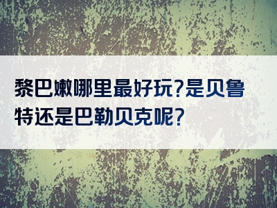 黎巴嫩哪里最好玩？是贝鲁特还是巴勒贝克呢？