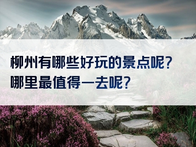 柳州有哪些好玩的景点呢？哪里最值得一去呢？