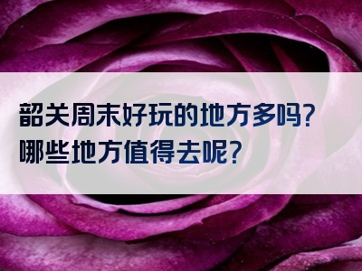 韶关周末好玩的地方多吗？哪些地方值得去呢？