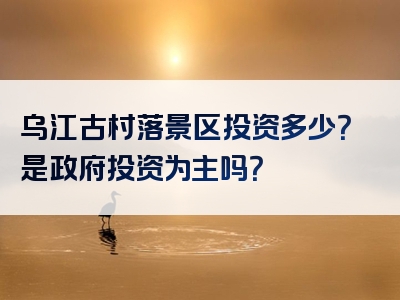 乌江古村落景区投资多少？是政府投资为主吗？