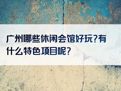 广州哪些休闲会馆好玩？有什么特色项目呢？