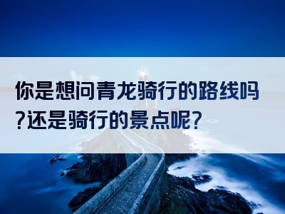 你是想问青龙骑行的路线吗？还是骑行的景点呢？