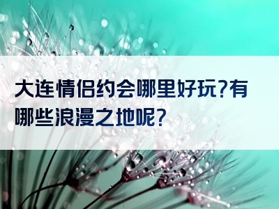 大连情侣约会哪里好玩？有哪些浪漫之地呢？