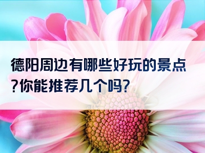 德阳周边有哪些好玩的景点？你能推荐几个吗？