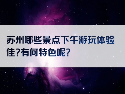 苏州哪些景点下午游玩体验佳？有何特色呢？