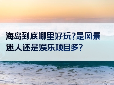 海岛到底哪里好玩？是风景迷人还是娱乐项目多？