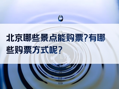 北京哪些景点能购票？有哪些购票方式呢？