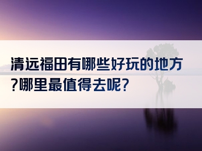 清远福田有哪些好玩的地方？哪里最值得去呢？