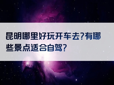 昆明哪里好玩开车去？有哪些景点适合自驾？