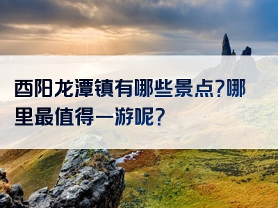 酉阳龙潭镇有哪些景点？哪里最值得一游呢？