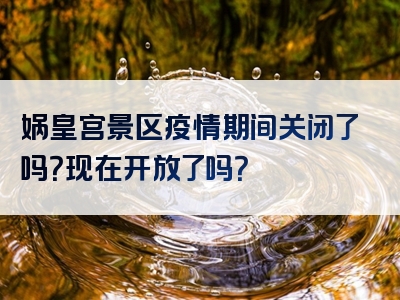 娲皇宫景区疫情期间关闭了吗？现在开放了吗？