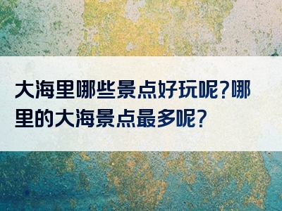 大海里哪些景点好玩呢？哪里的大海景点最多呢？